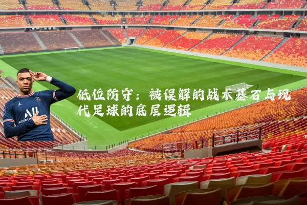 低位防守:被误解的战术基石与现代足球的底层逻辑